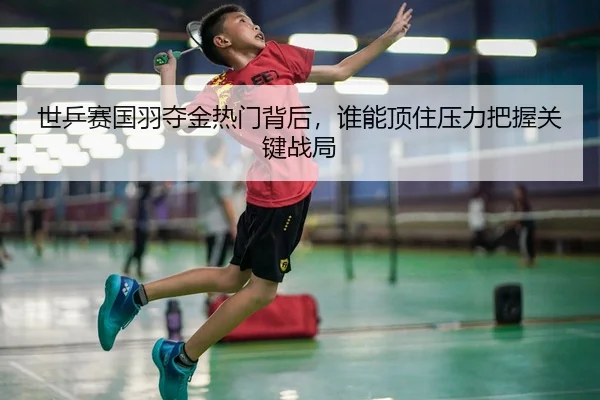 世乒赛国羽夺金热门背后，谁能顶住压力把握关键战局